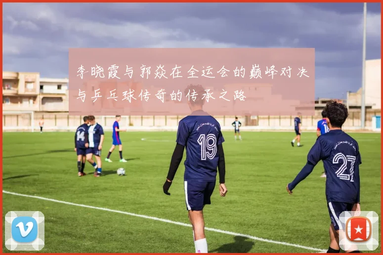 李晓霞与郭焱在全运会的巅峰对决与乒乓球传奇的传承之路