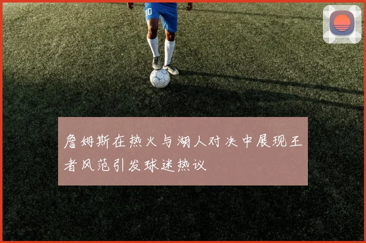 詹姆斯在热火与湖人对决中展现王者风范引发球迷热议